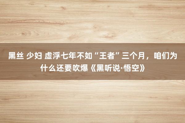 黑丝 少妇 虚浮七年不如“王者”三个月，咱们为什么还要吹爆《黑听说·悟空》