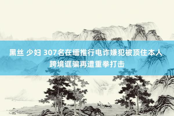 黑丝 少妇 307名在缅推行电诈嫌犯被顶住本人 跨境诓骗再遭重拳打击