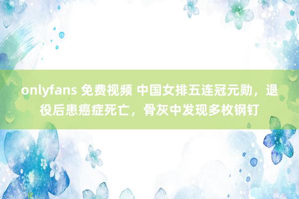 onlyfans 免费视频 中国女排五连冠元勋，退役后患癌症死亡，骨灰中发现多枚钢钉