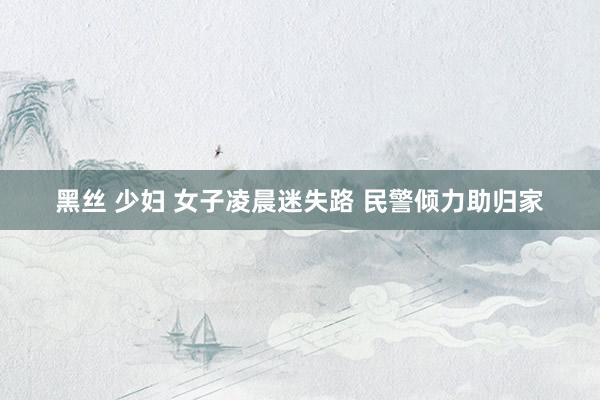 黑丝 少妇 女子凌晨迷失路 民警倾力助归家