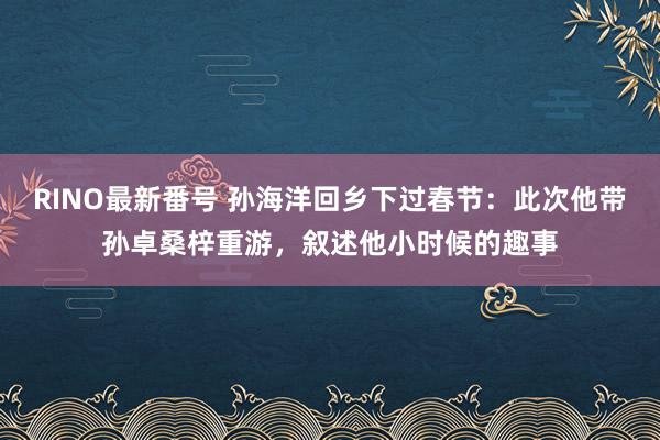 RINO最新番号 孙海洋回乡下过春节：此次他带孙卓桑梓重游，叙述他小时候的趣事