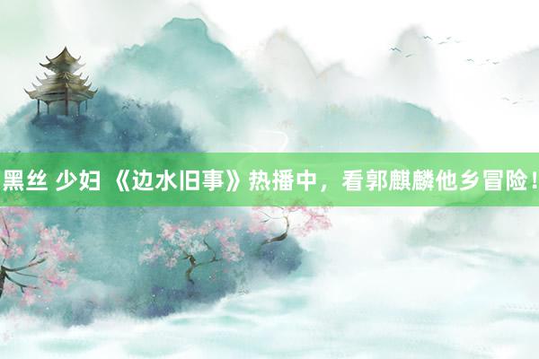 黑丝 少妇 《边水旧事》热播中，看郭麒麟他乡冒险！