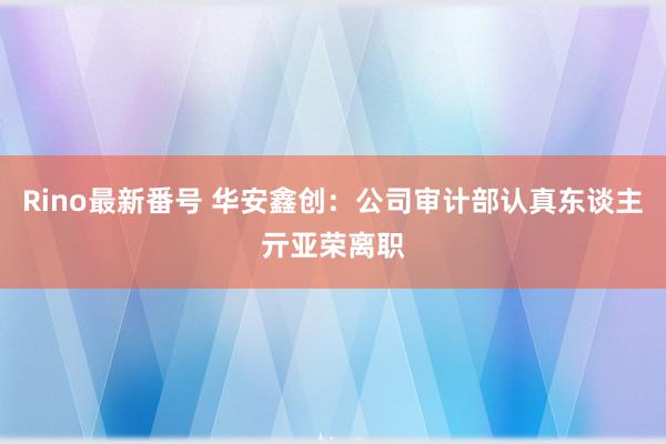 Rino最新番号 华安鑫创：公司审计部认真东谈主亓亚荣离职