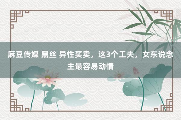 麻豆传媒 黑丝 异性买卖，这3个工夫，女东说念主最容易动情