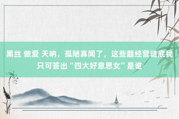 黑丝 做爱 天呐，孤陋寡闻了，这些题经营谜底我只可答出“四大好意思女”是谁