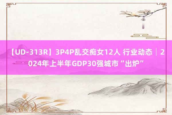 【UD-313R】3P4P乱交痴女12人 行业动态│2024年上半年GDP30强城市“出炉”