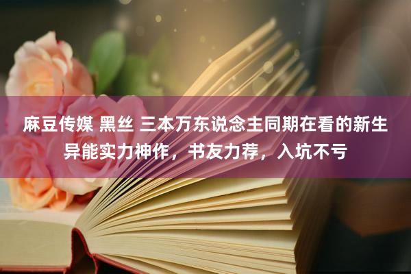麻豆传媒 黑丝 三本万东说念主同期在看的新生异能实力神作，书友力荐，入坑不亏