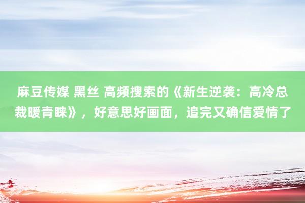 麻豆传媒 黑丝 高频搜索的《新生逆袭：高冷总裁暖青睐》，好意思好画面，追完又确信爱情了
