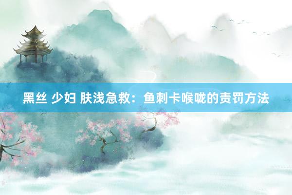 黑丝 少妇 肤浅急救：鱼刺卡喉咙的责罚方法
