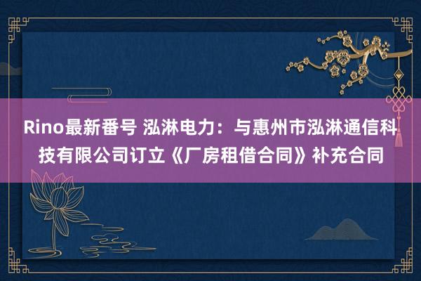 Rino最新番号 泓淋电力：与惠州市泓淋通信科技有限公司订立《厂房租借合同》补充合同