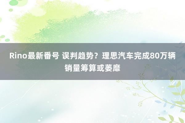 Rino最新番号 误判趋势？理思汽车完成80万辆销量筹算或萎靡
