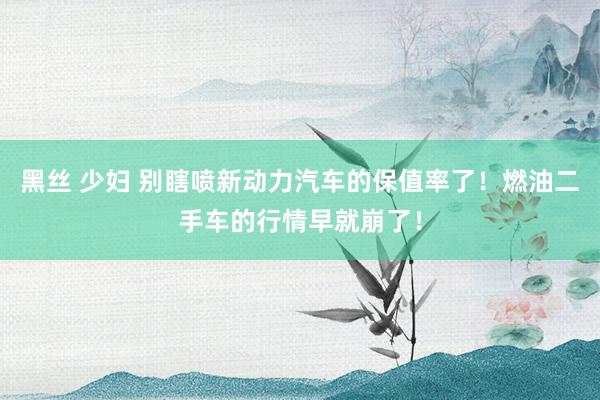 黑丝 少妇 别瞎喷新动力汽车的保值率了！燃油二手车的行情早就崩了！