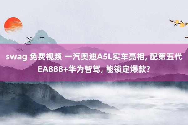 swag 免费视频 一汽奥迪A5L实车亮相, 配第五代EA888+华为智驾, 能锁定爆款?