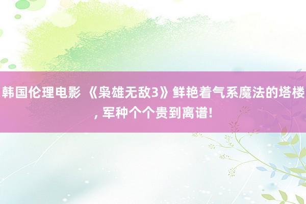 韩国伦理电影 《枭雄无敌3》鲜艳着气系魔法的塔楼, 军种个个贵到离谱!