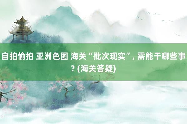 自拍偷拍 亚洲色图 海关“批次现实”, 需能干哪些事? (海关答疑)