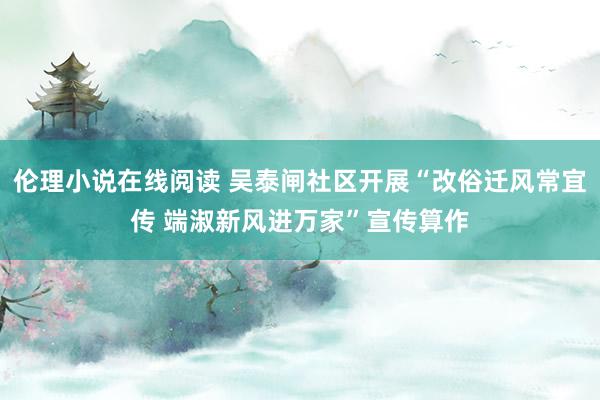 伦理小说在线阅读 吴泰闸社区开展“改俗迁风常宜传 端淑新风进万家”宣传算作