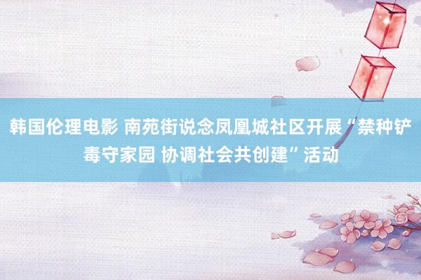 韩国伦理电影 南苑街说念凤凰城社区开展“禁种铲毒守家园 协调社会共创建”活动