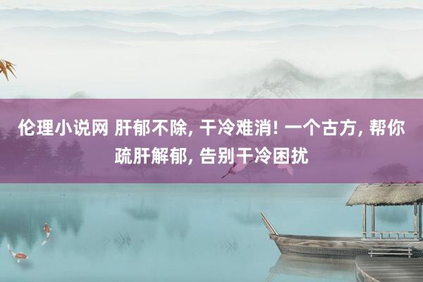 伦理小说网 肝郁不除, 干冷难消! 一个古方, 帮你疏肝解郁, 告别干冷困扰