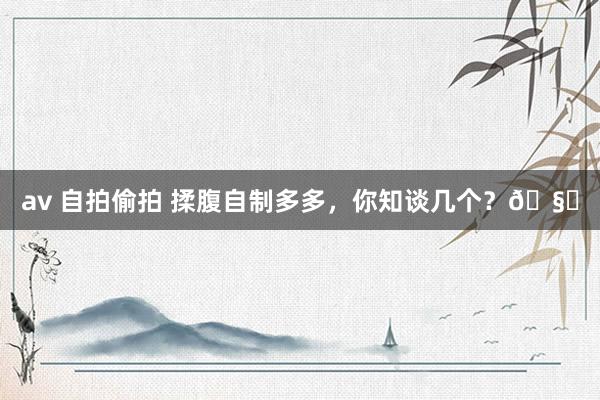 av 自拍偷拍 揉腹自制多多,你知谈几个?🧐