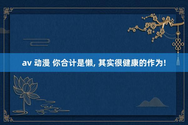av 动漫 你合计是懒, 其实很健康的作为!