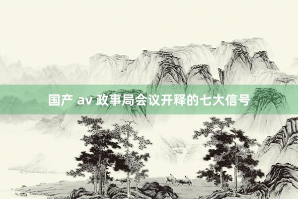 国产 av 政事局会议开释的七大信号