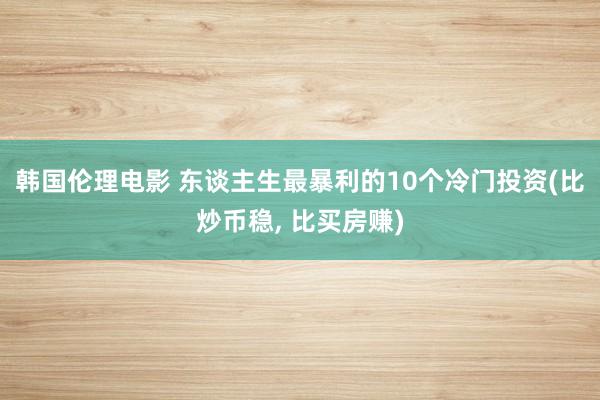 韩国伦理电影 东谈主生最暴利的10个冷门投资(比炒币稳, 比买房赚)