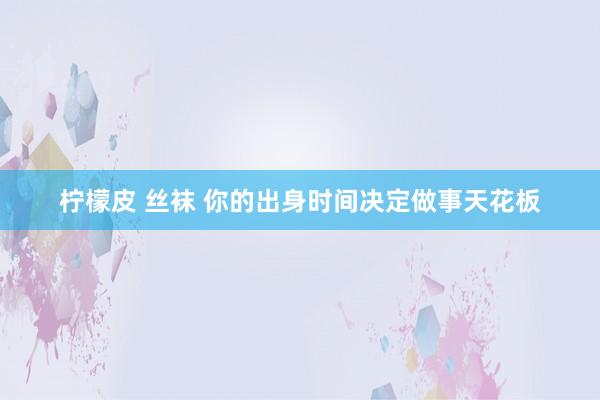 柠檬皮 丝袜 你的出身时间决定做事天花板