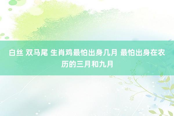 白丝 双马尾 生肖鸡最怕出身几月 最怕出身在农历的三月和九月