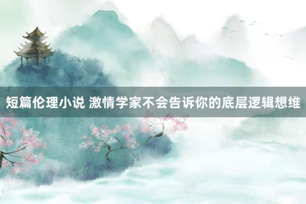短篇伦理小说 激情学家不会告诉你的底层逻辑想维