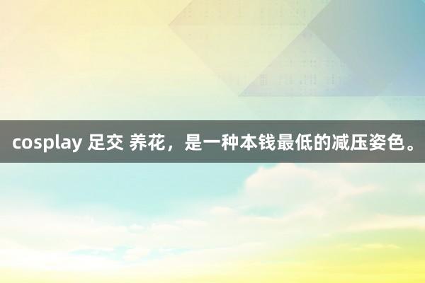 cosplay 足交 养花，是一种本钱最低的减压姿色。