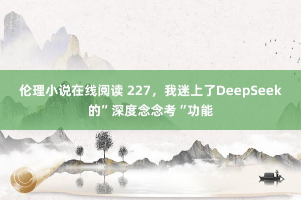 伦理小说在线阅读 227，我迷上了DeepSeek的”深度念念考“功能