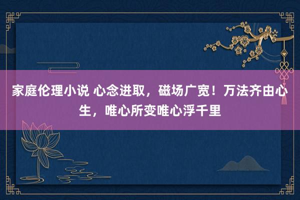 家庭伦理小说 心念进取，磁场广宽！万法齐由心生，唯心所变唯心浮千里