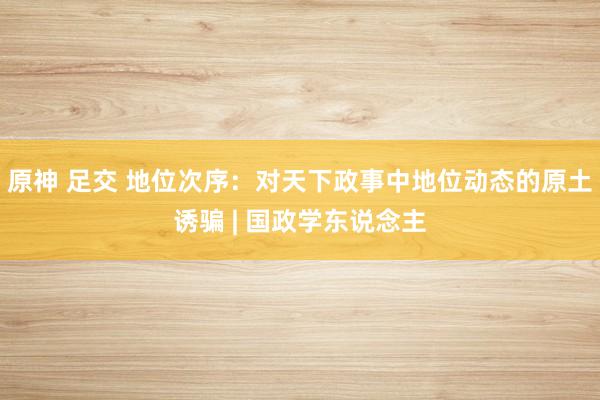 原神 足交 地位次序：对天下政事中地位动态的原土诱骗 | 国政学东说念主