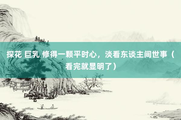 探花 巨乳 修得一颗平时心，淡看东谈主间世事（看完就显明了）