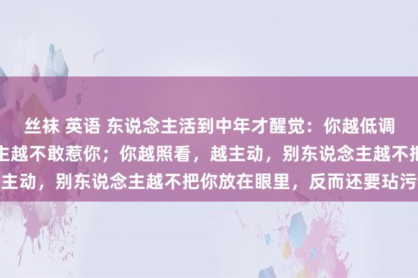 丝袜 英语 东说念主活到中年才醒觉：你越低调，藏得越深，别东说念主越不敢惹你；你越照看，越主动，别东说念主越不把你放在眼里，反而还要玷污你