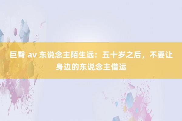 巨臀 av 东说念主陌生远：五十岁之后，不要让身边的东说念主借运